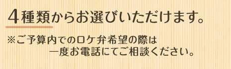 4種類からお選びいただけます。 ※ご予算内でのロケ弁希望の際は一度お電話にてご相談ください。